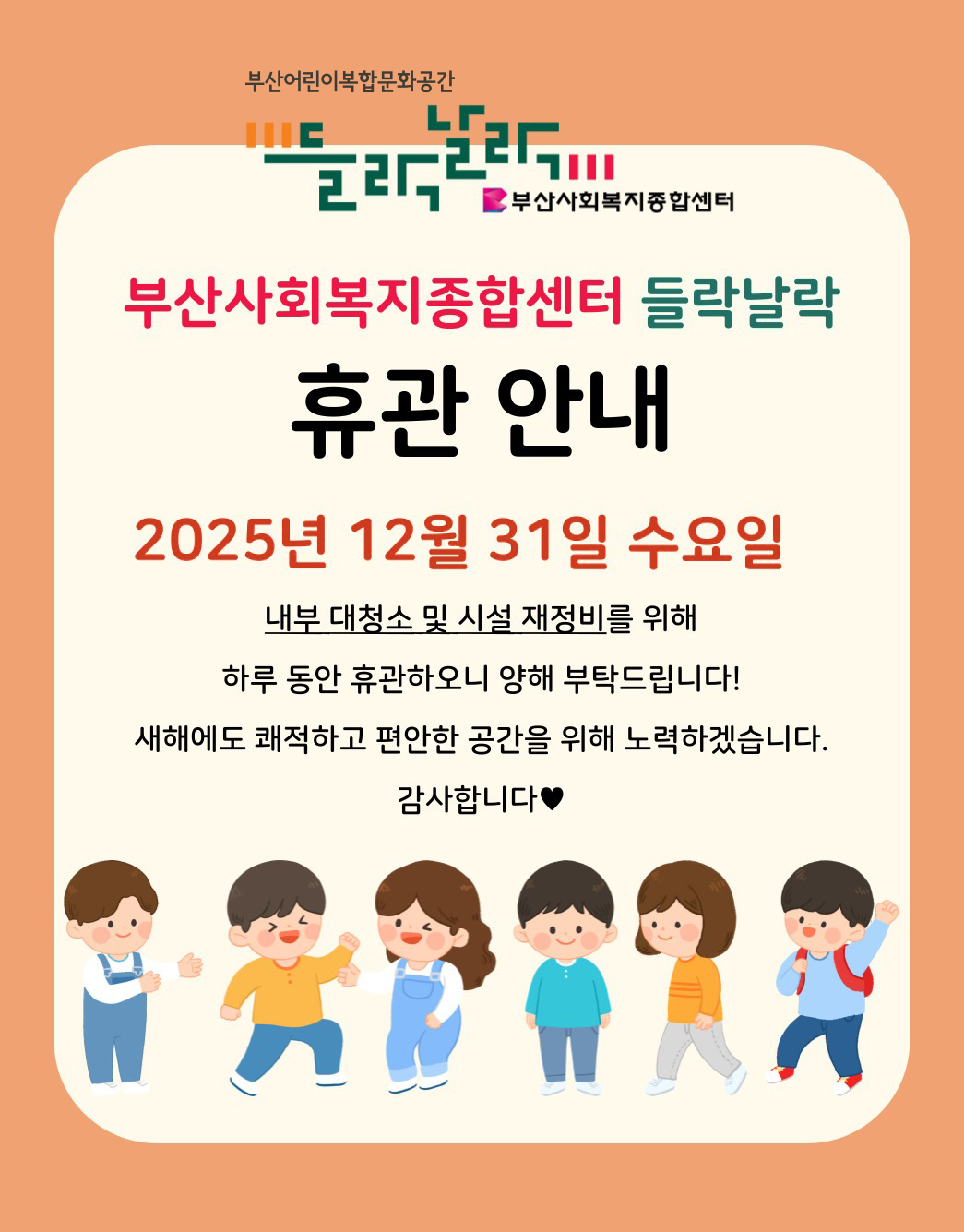부산어린이복합문화공간 들락날락 로고부산사회복지종합센터 로고부산사회복지종합센터 들락날락 휴관 안내 2025년 12월 31일 수요일 내부 대청소 및 시설 재정비를 위해 하루 동안 휴관하오니 양해 부탁드립니다! 새해에도 쾌적하고 편안한 공간을 위해 노력하겠습니다. 감사합니다